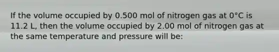 If the volume occupied by 0.500 mol of nitrogen gas at 0°C is 11.2 L, then the volume occupied by 2.00 mol of nitrogen gas at the same temperature and pressure will be: