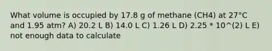 What volume is occupied by 17.8 g of methane (CH4) at 27°C and 1.95 atm? A) 20.2 L B) 14.0 L C) 1.26 L D) 2.25 * 10^(2) L E) not enough data to calculate