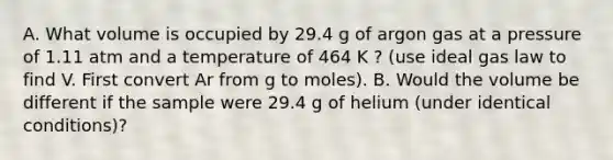 A. What volume is occupied by 29.4 g of argon gas at a pressure of 1.11 atm and a temperature of 464 K ? (use ideal gas law to find V. First convert Ar from g to moles). B. Would the volume be different if the sample were 29.4 g of helium (under identical conditions)?