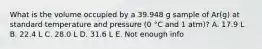 What is the volume occupied by a 39.948 g sample of Ar(g) at standard temperature and pressure (0 °C and 1 atm)? A. 17.9 L B. 22.4 L C. 28.0 L D. 31.6 L E. Not enough info