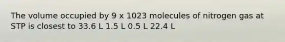 The volume occupied by 9 x 1023 molecules of nitrogen gas at STP is closest to 33.6 L 1.5 L 0.5 L 22.4 L