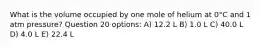 What is the volume occupied by one mole of helium at 0°C and 1 atm pressure? Question 20 options: A) 12.2 L B) 1.0 L C) 40.0 L D) 4.0 L E) 22.4 L