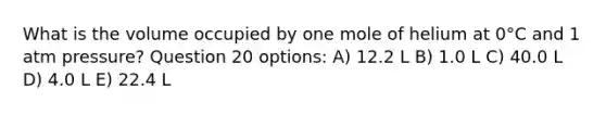 What is the volume occupied by one mole of helium at 0°C and 1 atm pressure? Question 20 options: A) 12.2 L B) 1.0 L C) 40.0 L D) 4.0 L E) 22.4 L