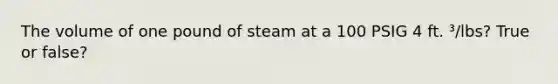 The volume of one pound of steam at a 100 PSIG 4 ft. ³/lbs? True or false?