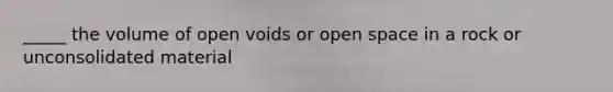 _____ the volume of open voids or open space in a rock or unconsolidated material