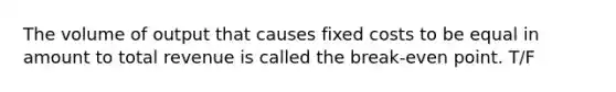 The volume of output that causes fixed costs to be equal in amount to total revenue is called the break-even point. T/F