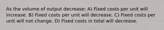 As the volume of output decrease: A) Fixed costs per unit will increase. B) Fixed costs per unit will decrease. C) Fixed costs per unit will not change. D) Fixed costs in total will decrease.