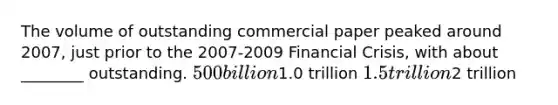 The volume of outstanding commercial paper peaked around 2007, just prior to the 2007-2009 Financial Crisis, with about ________ outstanding. 500 billion1.0 trillion 1.5 trillion2 trillion