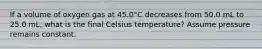 If a volume of oxygen gas at 45.0°C decreases from 50.0 mL to 25.0 mL, what is the final Celsius temperature? Assume pressure remains constant.