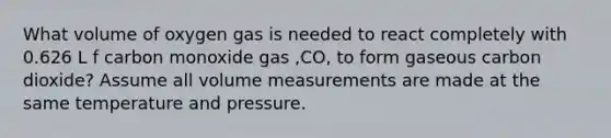 What volume of oxygen gas is needed to react completely with 0.626 L f carbon monoxide gas ,CO, to form gaseous carbon dioxide? Assume all volume measurements are made at the same temperature and pressure.