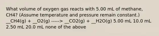 What volume of oxygen gas reacts with 5.00 mL of methane, CH4? (Assume temperature and pressure remain constant.) __CH4(g) + __O2(g) -----> __CO2(g) + __H2O(g) 5.00 mL 10.0 mL 2.50 mL 20.0 mL none of the above