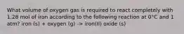 What volume of oxygen gas is required to react completely with 1.28 mol of iron according to the following reaction at 0°C and 1 atm? iron (s) + oxygen (g) -> iron(II) oxide (s)