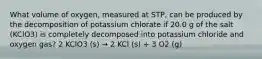 What volume of oxygen, measured at STP, can be produced by the decomposition of potassium chlorate if 20.0 g of the salt (KClO3) is completely decomposed into potassium chloride and oxygen gas? 2 KClO3 (s) → 2 KCl (s) + 3 O2 (g)