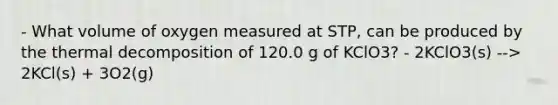 - What volume of oxygen measured at STP, can be produced by the thermal decomposition of 120.0 g of KClO3? - 2KClO3(s) --> 2KCl(s) + 3O2(g)