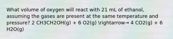 What volume of oxygen will react with 21 mL of ethanol, assuming the gases are present at the same temperature and pressure? 2 CH3CH2OH(g) + 6 O2(g) arrow→ 4 CO2(g) + 6 H2O(g)