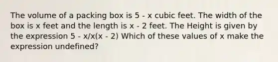 The volume of a packing box is 5 - x cubic feet. The width of the box is x feet and the length is x - 2 feet. The Height is given by the expression 5 - x/x(x - 2) Which of these values of x make the expression undefined?