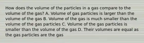 How does the volume of the particles in a gas compare to the volume of the gas? A. Volume of gas particles is larger than the volume of the gas B. Volume of the gas is much smaller than the volume of the gas particles C. Volume of the gas particles is smaller than the volume of the gas D. Their volumes are equal as the gas particles are the gas