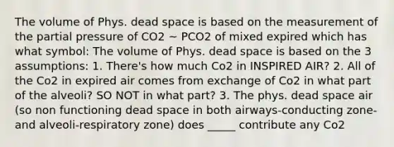 The volume of Phys. dead space is based on the measurement of the partial pressure of CO2 ~ PCO2 of mixed expired which has what symbol: The volume of Phys. dead space is based on the 3 assumptions: 1. There's how much Co2 in INSPIRED AIR? 2. All of the Co2 in expired air comes from exchange of Co2 in what part of the alveoli? SO NOT in what part? 3. The phys. dead space air (so non functioning dead space in both airways-conducting zone-and alveoli-respiratory zone) does _____ contribute any Co2