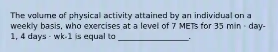 The volume of physical activity attained by an individual on a weekly basis, who exercises at a level of 7 METs for 35 min · day-1, 4 days · wk-1 is equal to __________________.