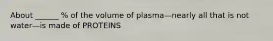 About ______ % of the volume of plasma—nearly all that is not water—is made of PROTEINS