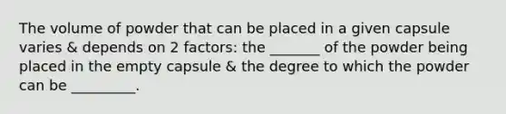 The volume of powder that can be placed in a given capsule varies & depends on 2 factors: the _______ of the powder being placed in the empty capsule & the degree to which the powder can be _________.