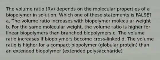 The volume ratio (Rv) depends on the molecular properties of a biopolymer in solution. Which one of these statements is FALSE? a. The volume ratio increases with biopolymer <a href='https://www.questionai.com/knowledge/kKUdFWcVwU-molecular-weight' class='anchor-knowledge'>molecular weight</a> b. For the same molecular weight, the volume ratio is higher for linear biopolymers than branched biopolymers c. The volume ratio increases if biopolymers become cross-linked d. The volume ratio is higher for a compact biopolymer (globular protein) than an extended biopolymer (extended polysaccharide)