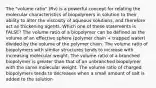 The "volume ratio" (Rv) is a powerful concept for relating the molecular characteristics of biopolymers in solution to their ability to alter the viscosity of aqueous solutions, and therefore act as thickening agents. Which one of these statements is FALSE? The volume ratio of a biopolymer can be defined as the volume of an effective sphere (polymer chain + trapped water) divided by the volume of the polymer chain. The volume ratio of biopolymers with similar structures tends to increase with increasing molecular weight. The volume ratio of a branched biopolymer is greater than that of an unbranched biopolymer with the same molecular weight. The volume ratio of charged biopolymers tends to decreases when a small amount of salt is added to the solution