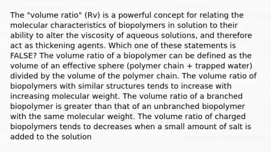 The "volume ratio" (Rv) is a powerful concept for relating the molecular characteristics of biopolymers in solution to their ability to alter the viscosity of aqueous solutions, and therefore act as thickening agents. Which one of these statements is FALSE? The volume ratio of a biopolymer can be defined as the volume of an effective sphere (polymer chain + trapped water) divided by the volume of the polymer chain. The volume ratio of biopolymers with similar structures tends to increase with increasing <a href='https://www.questionai.com/knowledge/kKUdFWcVwU-molecular-weight' class='anchor-knowledge'>molecular weight</a>. The volume ratio of a branched biopolymer is <a href='https://www.questionai.com/knowledge/ktgHnBD4o3-greater-than' class='anchor-knowledge'>greater than</a> that of an unbranched biopolymer with the same molecular weight. The volume ratio of charged biopolymers tends to decreases when a small amount of salt is added to the solution