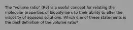 The "volume ratio" (Rv) is a useful concept for relating the molecular properties of biopolymers to their ability to alter the viscosity of aqueous solutions. Which one of these statements is the best definition of the volume ratio?