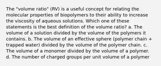 The "volume ratio" (RV) is a useful concept for relating the molecular properties of biopolymers to their ability to increase the viscosity of aqueous solutions. Which one of these statements is the best definition of the volume ratio? a. The volume of a solution divided by the volume of the polymers it contains. b. The volume of an effective sphere (polymer chain + trapped water) divided by the volume of the polymer chain. c. The volume of a monomer divided by the volume of a polymer. d. The number of charged groups per unit volume of a polymer