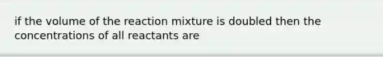 if the volume of the reaction mixture is doubled then the concentrations of all reactants are