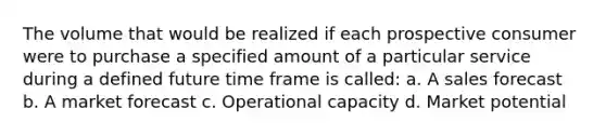 The volume that would be realized if each prospective consumer were to purchase a specified amount of a particular service during a defined future time frame is called: a. A sales forecast b. A market forecast c. Operational capacity d. Market potential