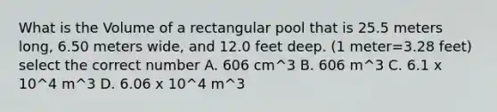 What is the Volume of a rectangular pool that is 25.5 meters long, 6.50 meters wide, and 12.0 feet deep. (1 meter=3.28 feet) select the correct number A. 606 cm^3 B. 606 m^3 C. 6.1 x 10^4 m^3 D. 6.06 x 10^4 m^3