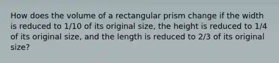 How does the volume of a rectangular prism change if the width is reduced to 1/10 of its original size, the height is reduced to 1/4 of its original size, and the length is reduced to 2/3 of its original size?