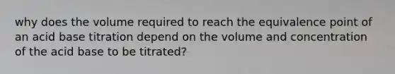 why does the volume required to reach the equivalence point of an acid base titration depend on the volume and concentration of the acid base to be titrated?