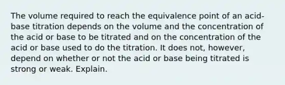 The volume required to reach the equivalence point of an acid-base titration depends on the volume and the concentration of the acid or base to be titrated and on the concentration of the acid or base used to do the titration. It does not, however, depend on whether or not the acid or base being titrated is strong or weak. Explain.