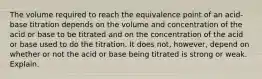 The volume required to reach the equivalence point of an acid-base titration depends on the volume and concentration of the acid or base to be titrated and on the concentration of the acid or base used to do the titration. It does not, however, depend on whether or not the acid or base being titrated is strong or weak. Explain.