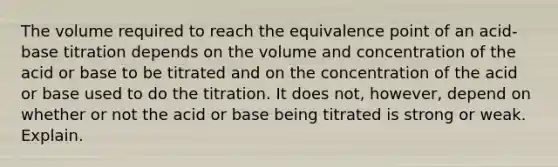 The volume required to reach the equivalence point of an acid-base titration depends on the volume and concentration of the acid or base to be titrated and on the concentration of the acid or base used to do the titration. It does not, however, depend on whether or not the acid or base being titrated is strong or weak. Explain.