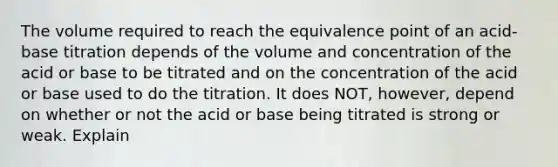 The volume required to reach the equivalence point of an acid-base titration depends of the volume and concentration of the acid or base to be titrated and on the concentration of the acid or base used to do the titration. It does NOT, however, depend on whether or not the acid or base being titrated is strong or weak. Explain