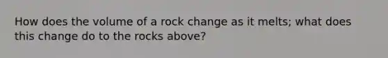 How does the volume of a rock change as it melts; what does this change do to the rocks above?