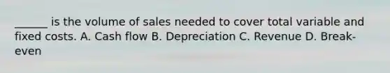 ______ is the volume of sales needed to cover total variable and fixed costs. A. Cash flow B. Depreciation C. Revenue D. Break-even