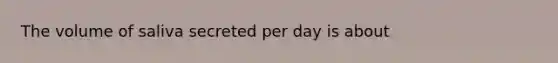 The volume of saliva secreted per day is about