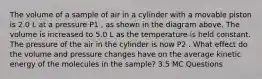 The volume of a sample of air in a cylinder with a movable piston is 2.0 L at a pressure P1 , as shown in the diagram above. The volume is increased to 5.0 L as the temperature is held constant. The pressure of the air in the cylinder is now P2 . What effect do the volume and pressure changes have on the average kinetic energy of the molecules in the sample? 3.5 MC Questions