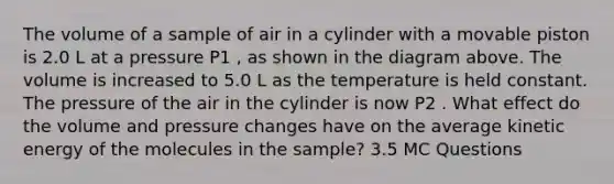 The volume of a sample of air in a cylinder with a movable piston is 2.0 L at a pressure P1 , as shown in the diagram above. The volume is increased to 5.0 L as the temperature is held constant. The pressure of the air in the cylinder is now P2 . What effect do the volume and pressure changes have on the average kinetic energy of the molecules in the sample? 3.5 MC Questions