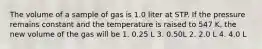 The volume of a sample of gas is 1.0 liter at STP. If the pressure remains constant and the temperature is raised to 547 K, the new volume of the gas will be 1. 0.25 L 3. 0.50L 2. 2.0 L 4. 4.0 L