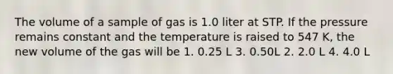 The volume of a sample of gas is 1.0 liter at STP. If the pressure remains constant and the temperature is raised to 547 K, the new volume of the gas will be 1. 0.25 L 3. 0.50L 2. 2.0 L 4. 4.0 L