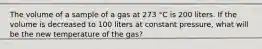 The volume of a sample of a gas at 273 °C is 200 liters. If the volume is decreased to 100 liters at constant pressure, what will be the new temperature of the gas?