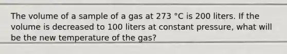 The volume of a sample of a gas at 273 °C is 200 liters. If the volume is decreased to 100 liters at constant pressure, what will be the new temperature of the gas?