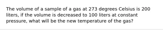 The volume of a sample of a gas at 273 degrees Celsius is 200 liters, if the volume is decreased to 100 liters at constant pressure, what will be the new temperature of the gas?