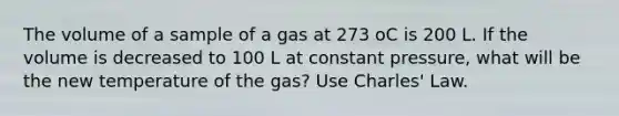 The volume of a sample of a gas at 273 oC is 200 L. If the volume is decreased to 100 L at constant pressure, what will be the new temperature of the gas? Use Charles' Law.